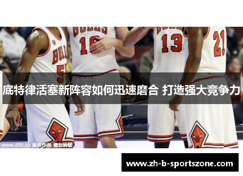 底特律活塞新阵容如何迅速磨合 打造强大竞争力